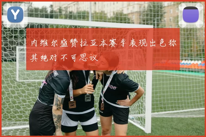 内维尔盛赞拉亚本赛季表现出色称其绝对不可思议