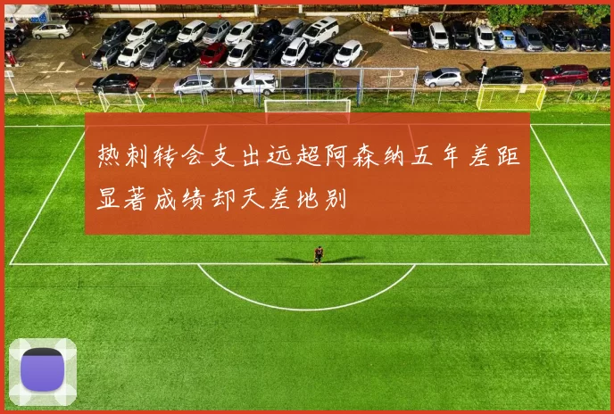 热刺转会支出远超阿森纳五年差距显著成绩却天差地别