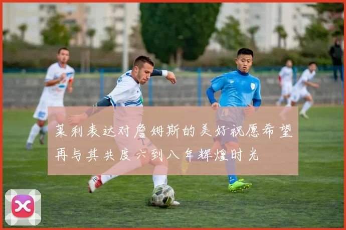 莱利表达对詹姆斯的美好祝愿希望再与其共度六到八年辉煌时光