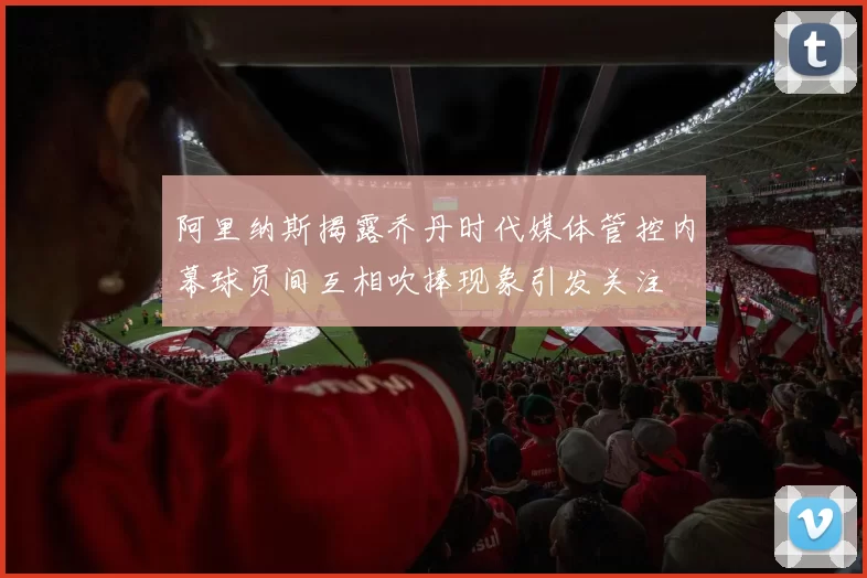 阿里纳斯揭露乔丹时代媒体管控内幕球员间互相吹捧现象引发关注