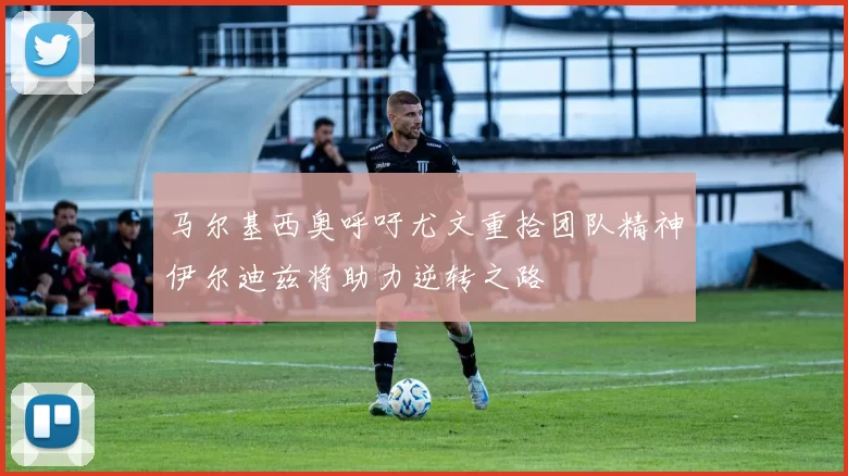 马尔基西奥呼吁尤文重拾团队精神伊尔迪兹将助力逆转之路