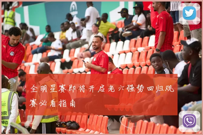 全明星赛即将开启老六强势回归观赛必看指南
