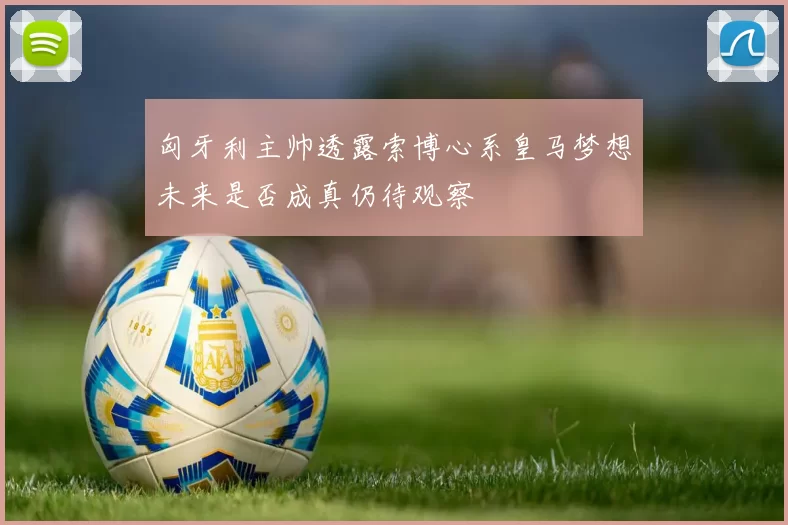 匈牙利主帅透露索博心系皇马梦想未来是否成真仍待观察