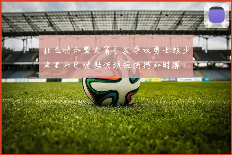 杜兰特加盟火箭引发争议勇士缺少库里和巴特勒仍顽强拼搏加时赛