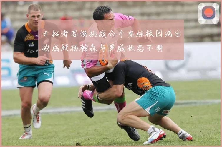 开拓者客场挑战公牛克林根因病出战成疑杨瀚森与罗威状态不明