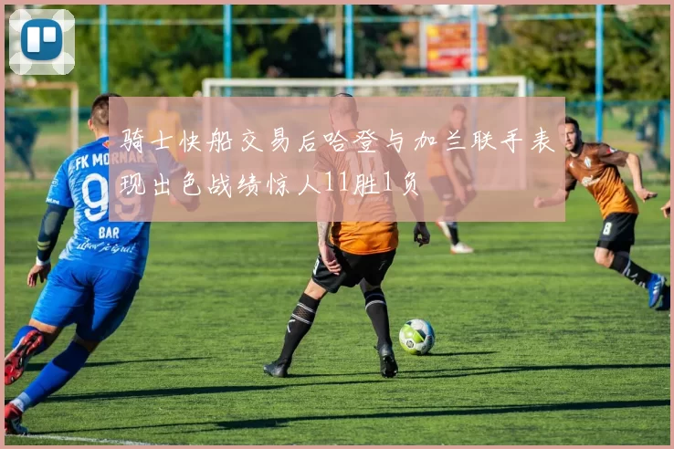 骑士快船交易后哈登与加兰联手表现出色战绩惊人11胜1负