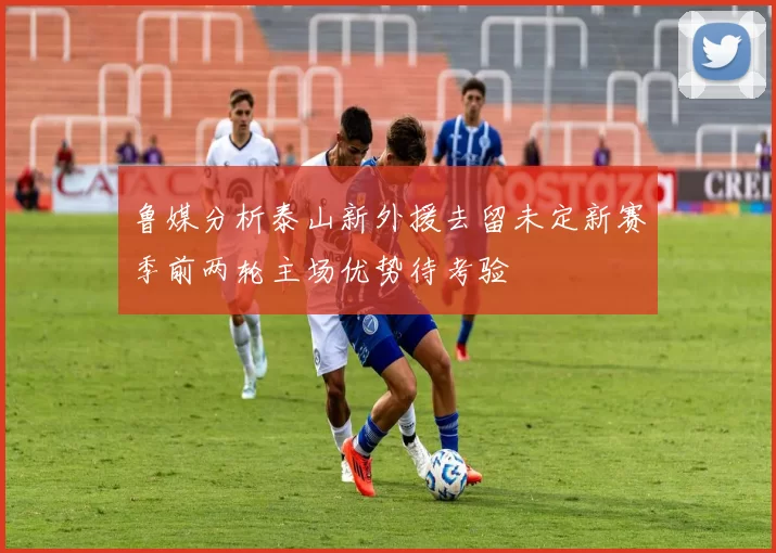 鲁媒分析泰山新外援去留未定新赛季前两轮主场优势待考验