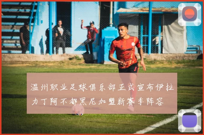 温州职业足球俱乐部正式宣布伊拉力丁阿不都黑尼加盟新赛季阵容