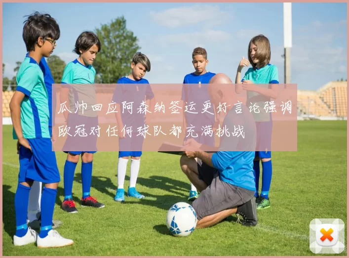 瓜帅回应阿森纳签运更好言论强调欧冠对任何球队都充满挑战