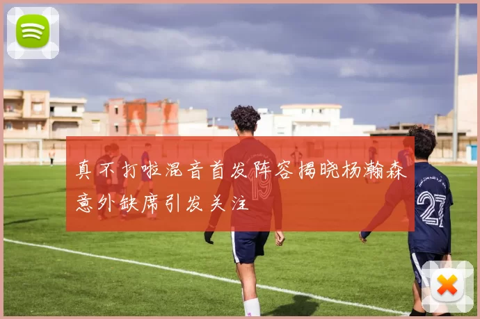 真不打啦混音首发阵容揭晓杨瀚森意外缺席引发关注