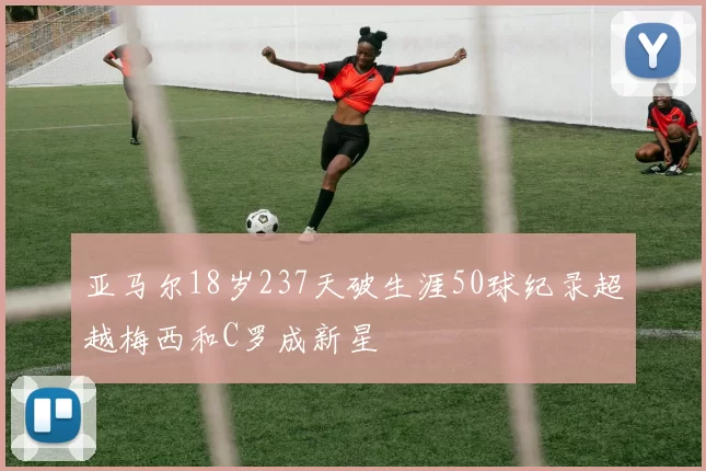 亚马尔18岁237天破生涯50球纪录超越梅西和C罗成新星