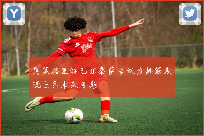 阿莱格里称巴尔泰萨吉仅为抽筋表现出色未来可期