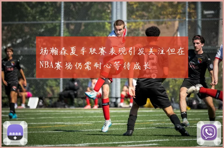 杨瀚森夏季联赛表现引发关注但在NBA赛场仍需耐心等待成长