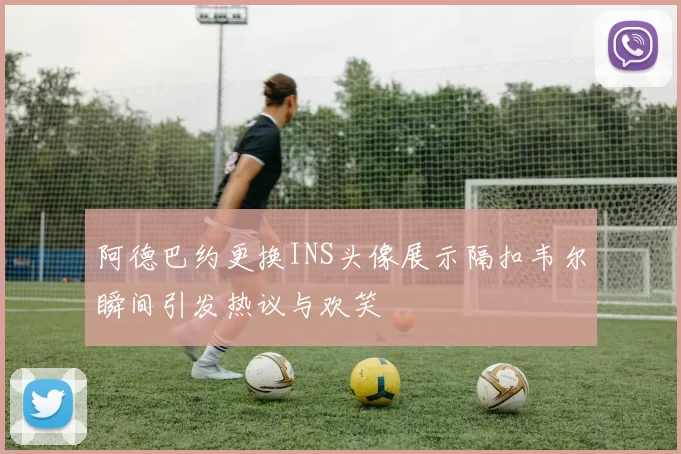 阿德巴约更换INS头像展示隔扣韦尔瞬间引发热议与欢笑