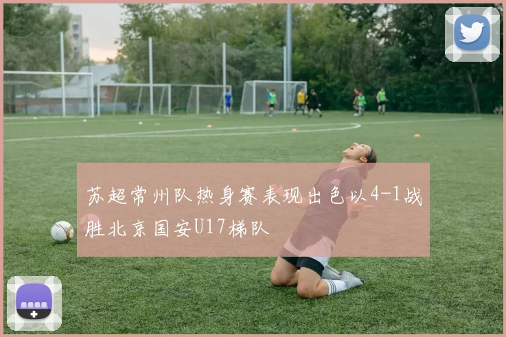 苏超常州队热身赛表现出色以4-1战胜北京国安U17梯队