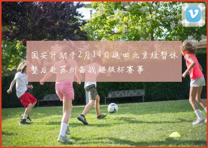 国安计划于2月14日返回北京短暂休整后赴苏州备战超级杯赛事
