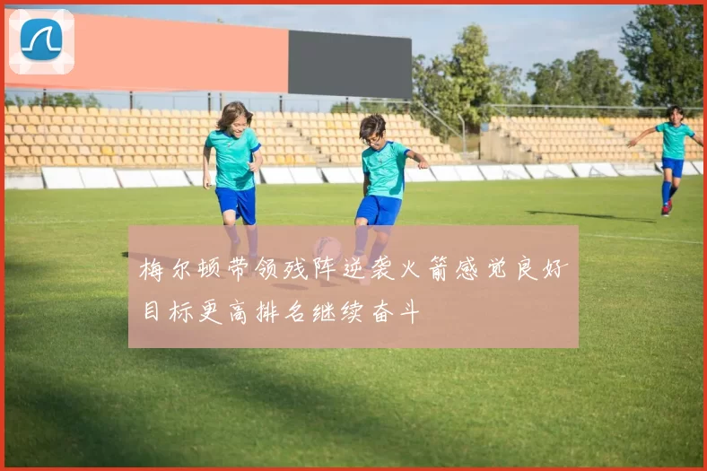 梅尔顿带领残阵逆袭火箭感觉良好目标更高排名继续奋斗