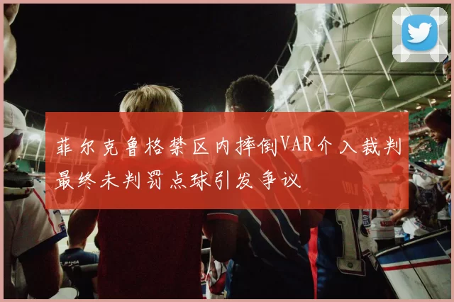 菲尔克鲁格禁区内摔倒VAR介入裁判最终未判罚点球引发争议
