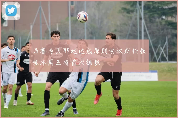 马赛与贝耶达达成原则协议新任教练本周五将首次执教