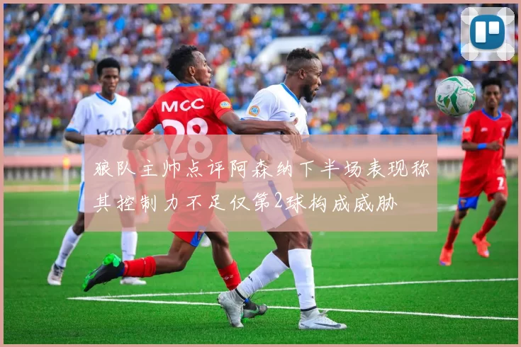 狼队主帅点评阿森纳下半场表现称其控制力不足仅第2球构成威胁