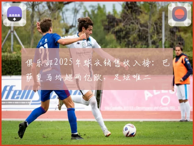 俱乐部2025年球衣销售收入榜：巴萨皇马均超两亿欧，足坛唯二