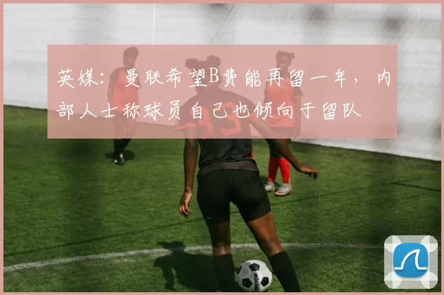 英媒：曼联希望B费能再留一年，内部人士称球员自己也倾向于留队