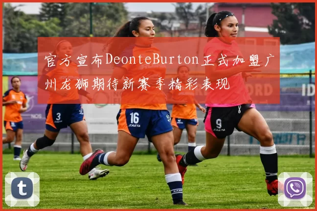 官方宣布DeonteBurton正式加盟广州龙狮期待新赛季精彩表现
