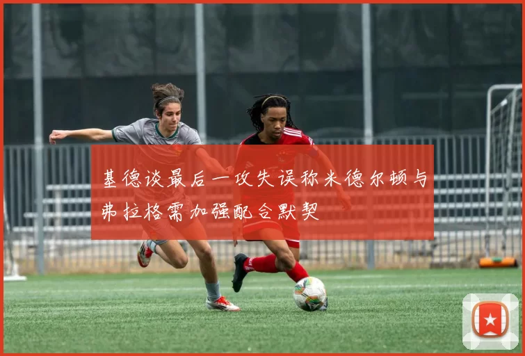 基德谈最后一攻失误称米德尔顿与弗拉格需加强配合默契
