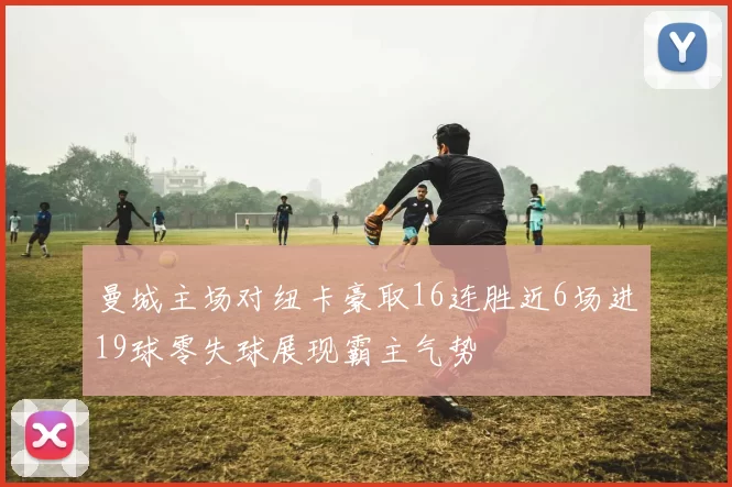 曼城主场对纽卡豪取16连胜近6场进19球零失球展现霸主气势