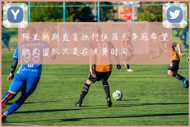 阿里纳斯直言独行侠若无争冠希望欧文留队只是在浪费时间
