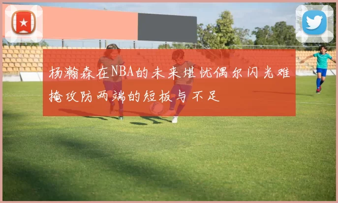 杨瀚森在NBA的未来堪忧偶尔闪光难掩攻防两端的短板与不足