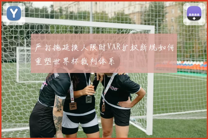 严打拖延换人限时VAR扩权新规如何重塑世界杯裁判体系